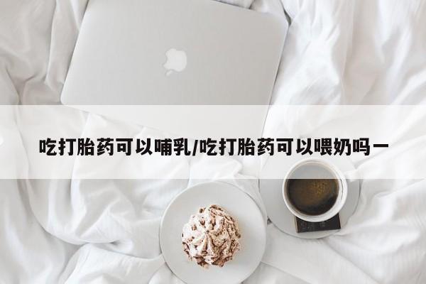 米非司酮在线下单吃打胎药可以哺乳/吃打胎药可以喂奶吗一