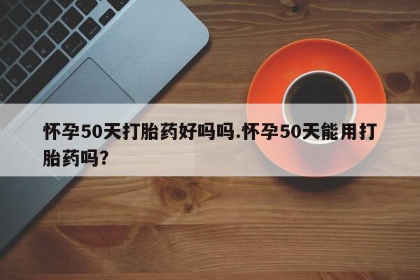 米非司酮在线下单怀孕50天打胎药好吗吗.怀孕50天能用打胎药吗？