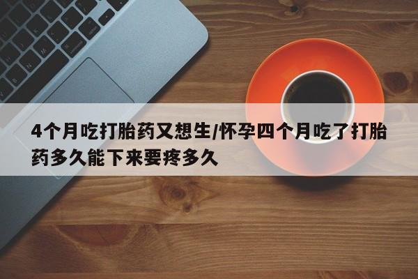 米非司酮在线下单4个月吃打胎药又想生/怀孕四个月吃了打胎药多久能下来要疼多久