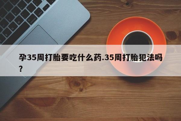 米非司酮在线下单孕35周打胎要吃什么药.35周打胎犯法吗？